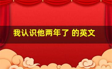 我认识他两年了 的英文